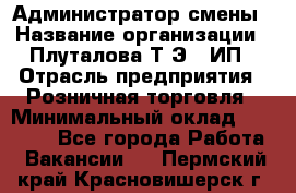 Администратор смены › Название организации ­ Плуталова Т.Э., ИП › Отрасль предприятия ­ Розничная торговля › Минимальный оклад ­ 30 000 - Все города Работа » Вакансии   . Пермский край,Красновишерск г.